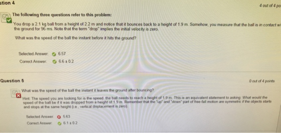 tion 4 The following three questions refer to this problem: You drop a 2.1 kg ball from a height of 2.2 m and notice that it bounces back to a height of 1.9 m. Somehow, you measure that the ball is in contact wi 4 out of 4 po the ground for 96 ms. Note that the term drop implies the initial velocity is zero What was the speed of the ball the instant before it hits the ground? Selected Answer: 6.57 Correct Answer 6.6+02 Question 5 0 out of 4 points What was the speed of the ball the instant it leaves the ground after bouncing? Hint. The speed you are looking for is the speed the ball needs to reach a height of 1.9 m. This is an equivalent statement to asking: What would the speed of the ball be if it was dropped from a height of 1.9 m. Remember that the up and down part of free-fall motion are symmetric if the objocts starts and stops at the same height (i.e., vertical displacement is zero) Selected Answer 5.63 Correct Answer 6.1+0.2