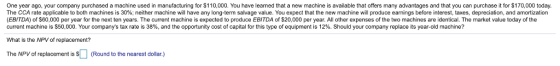 One year ago, your company purchased a machine used in manufacturing for S110,000. You have learned that a new machine is available that offers many advantages and that you can purchase it for S170,000 today. The CCA rate applicable to both machines is 30%; neither machine will have any long-term salvage value. You expect that the new machine will produce earnings before interest, taxes, depreciation, and amortization (EBITDA) of $60,000 per year for the next ten years. The current machine is expected to produce EBITDA of $20,000 per year. All other expenses of the two machines are identical. The market value today of the current machine is S50.000. Your companys tax rate is 38%, and the opportunity cost of capital for this type of equipment is 12%. Should your company replace its year-old machine? What is the NPV of replacement? The NPV of replacement is Sound to the nearest dollar.)