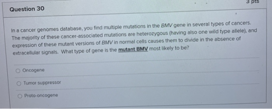 3 pts Question 30 In a cancer genomes database, you find multiple mutations in the BMV gene in several types of cancers. The