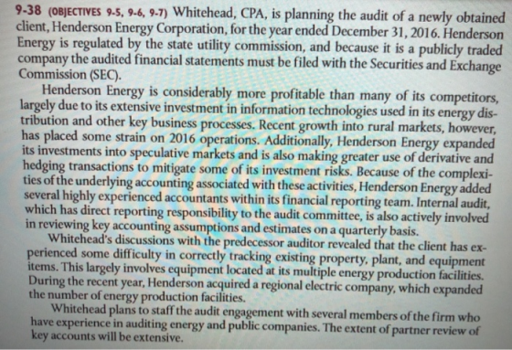 9-38 (oBJECTIVES 9.5,9-6, 9.7) Whitehead, CPA, is planning the audit of a newly obtained client, Henderson Energy Corporation, for the year ended December 31, 2016. Henderson Energy is regulated by the state utility commission, and because it is a publicly traded company the audited financial statements must be filed with the Securities and Exchange Commission (SEC). Henderson Energy is considerably more profitable than many of its competitors argely due to its extensive investment in information technologies used in its energy dis- tribution and other key business processes. Recent growth into rural markets, however, has placed some strain on 2016 operations. Additionally, Henderson Energy expanded its investments into speculative markets and is also making greater use of derivative and hedging transactions to mitigate some of its investment risks. Because of the complexi- ties of the underlying accounting associated with these activities, Henderson Energy added several highly experienced accountants within its financial reporting team. Internal audit, which has direct reporting responsibility to the audit committee, is also actively involved in reviewing key accounting assumptions and estimates on a quarterly basis. Whiteheads discussions with the predecessor auditor revealed that the client has ex- perienced some difficulty in correctly tracking existing property, plant, and equipment tems. This largely involves equipment located at its multiple energy production facilities. During the recent year, Henderson acquired a regional electric company, which the number of energy production facilities. Whitehead plans to staff the audit engagement with several members of the firm who e experience in auditing energy and public companies. The extent of partner review of key accounts will be extensive