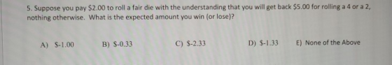 5. Suppose you pay $2.00 to roll a fair die with the understanding that you will get back $5.00 for rolling a 4 or a 2, nothi