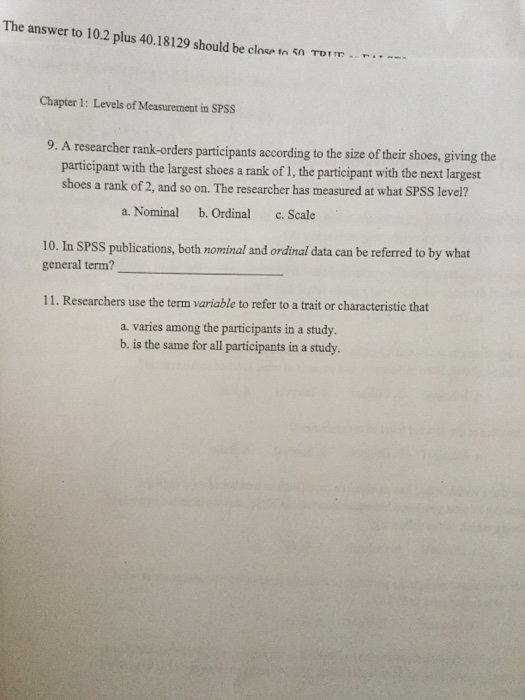 The answer to 10.2 plus 40.18 129 should be close tn çn Torm- r··-- Chapter 1: Levels of Measurement in SPSS 9. A researcher rank-orders participants according to the size of their shoes, giving the participant with the largest shoes a rank of 1, the participant with the next largest shoes a rank of 2, and so on. The researcher has measured at what SPSS level? a. Nominal b. Ordinal c. Scale 10. In SPSS publications, both nominal and ordinal data can be referred to by what general term? 11. Researchers use the term variable to refer to a trait or characteristic that a. varies among the participants in a study. b. is the same for all participants in a study.