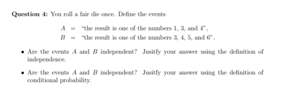 Question 4: You roll a fair die once. Define the events A- B- the result is one of the numbers 1, 3, and 4, the result is one of the numbers 3, 4, 5, and 6 Are the events A and B independent? Jusitfy your answer using the definition of independence. . Are the events A and B independent? Jusitfy your answer using the definition of conditional probability