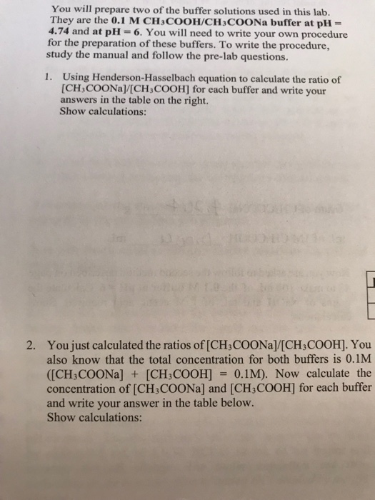 You will prepare two of the buffer solutions used in this lab. They are the 0.1 M CHaCOOH/CH3COONa buffer at pH- 4.74 and at pH-6. You will need to write your own procedure for the preparation of these buffers. To write the procedure, study the manual and follow the pre-lab questions. Using Henderson-Hasselbach equation to calculate the ratio of [CH,COONa/[CH COOH] for each buffer and write your answers in the table on the right. Show calculations: 1. 2. You just calculated the ratios of [CH3COONa]/[CH3COOH]. You also know that the total concentration for both buffers is 0.1M ([CH3COONa][CH3COOH] 0.1M). Now calculate the concentration of [CH3COONa] and [CH3COOH] for each buffer and write your answer in the table below. Show calculations: