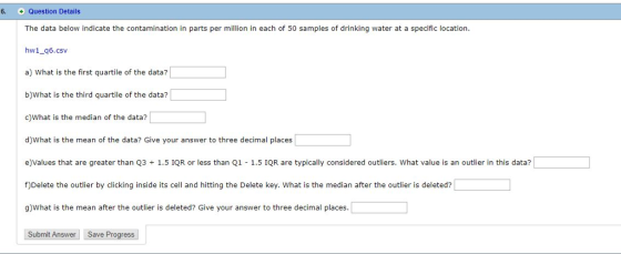 6. + Question Details The data below indicate the contamination in parts per ilin in each of 50 samples of drinking water at a specific location hw1_q6.csv a) What is the first quartile of the data? b)What is the third quartile of the data? c)What is the median of the data? d)What is the mean of the data? Give your answer to three decimal places e)Values that are greater than Q3 1.5 IQR or less than Q1 1.5 IQR are typically considered outliers. What value is an outlier in this data? f)Delete the outlier by clicking inside its cell and hitting the Delete key. What is the median after the outlier is deleted? g)What is the mean after the outlier is deleted? Give your answer to three decimal places. Submit Answer Save Progress