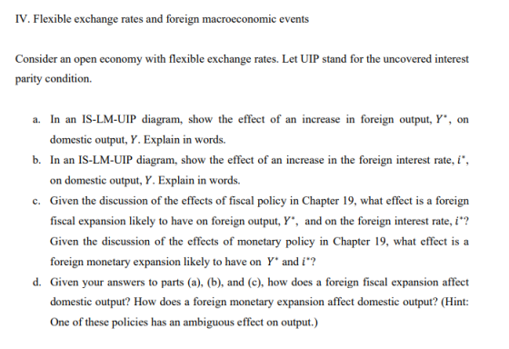 IV. Flexible exchange rates and foreign macroeconomic events Consider an open economy with flexible exchange rates. Let UIP stand for the uncovered interest parity condition. a. In an IS-LM-UIP diagram, show the effect of an increase in foreign output, Y, on domestic output, Y. Explain in words. b. In an IS-LM-UIP diagram, show the effect of an increase in the foreign interest rate,i on domestic output, Y. Explain in words. Given the discussion of the effects of fiscal policy in Chapter 19, what effect is a foreign fiscal expansion likely to have on foreign output, Y., and on the foreign interest rate, i? Given the discussion of the effects of monetary policy in Chapter 19, what effect is a foreign monetary expansion likely to have on Y andi? c. d. Given your answers to parts (a), (b), and (c), how does a foreign fiscal expansion affect domestic output? How does a foreign monetary expansion affect domestic output? (Hint: One of these policies has an ambiguous effect on output.)