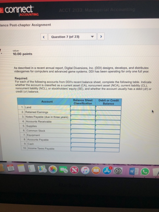 conect ACCOUNTING lance Post-chapter Assignment Question 7 (of 23) value 10.00 points As described in a recent annual report, Digital Diversions, Inc. (DDI) designs, develops, and distributes videogames for computers and advanced game systems. DDI has been operating for only one full year Required: For each of the following accounts from DDIs recent balance sheet, complete the following table. Indicate whether the account is classified as a current asset (CA), noncurrent asset (NCA), current liability (CL) noncurrent liability (NCL), or stockholders equity (SE), and whether the account usually has a debit (dr) or credit (cr) balance. Balance Sheet Debit or Credit Classification Balance Account 1. Land 2. Retained Earnings 3. Notes Payable (due in three years) 4. Accounts Receivable 5. Supplies 6. Common Stock 7. Equipment 8. Accounts Payable 9. Cash 10. Income Taxes Payable