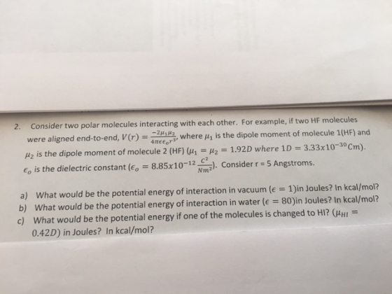 2. Consider two polar molecules interacting with each other. For example, if two HF were aligned end-to-end, V(r) 4πμ ふwhere μ1 is the dipole moment of molecule 1(HF) and H2 is the dipole moment of molecule 2 (HF) (μ,-H2-1.92D where 1D = 3.33x10-30cm). Go is the dielectric constant (E, - 8.5. Consider r 5 Angstroms Nm2 what would be the potential energy of interaction in vacuum (e = 1)in Joules? In kcal/mol? what would be the potential energy of interaction in water (e 80)in Joules? In kcal/mol? What would be the potential energy if one of the molecules is changed to HI? (HHI 0.42D) in Joules? In kcal/mol? a) b) c)