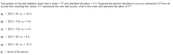 Test grades on the last statistics exam had a mean = 77 and standard deviation = 24 Suppose the teacher decides to curve by s