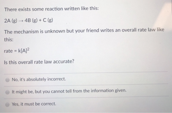 There exists some reaction written like this: 2A (g) → 4B (g) + C (g) The mechanism is unknown but your friend writes an over