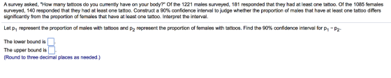 A survey asked, How many tattoos do you currently have on your body? Of the 1221 males surveyed, 181 responded that they had at least one tattoo. Of the 1085 females surveyed, 140 responded that they had at least one tattoo. Construct a 90% confidence interval to judge whether the proportion of males that have at least one tattoo differs significantly from the proportion of females that have at least one tattoo. Interpret the interval. Let pl represent the proportion of males with tattoos and p2 represent the proportion of emales with tattoos. Find the 9096 con en e interval for 1-p2 The lower bound is The upper bound is (Round to three decimal places as needed.)