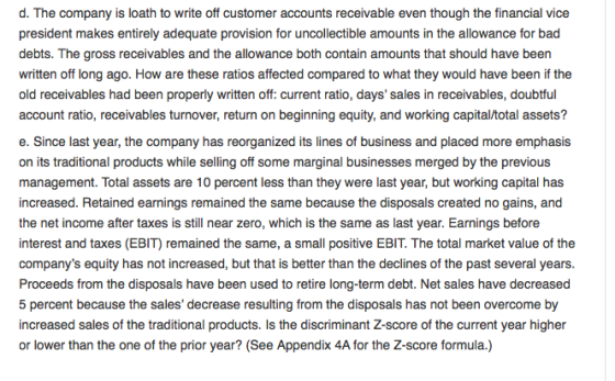 d. The company is loath to write off customer accounts receivable even though the financial vice president makes entirely adequate provision for uncollectible amounts in the allowance for bad debts. The gross receivables and the allowance both contain amounts that should have been written off long ago. How are these ratios affected compared to what they would have been if the old receivables had been properly written off: current ratio, days sales in receivables, doubtful account ratio, receivables turnover, return on beginning equity, and working capital/total assets? e. Since last year, the company has reorganized its lines of business and placed more emphasis on its traditional products while selling off some marginal businesses merged by the previous management. Total assets are 10 percent less than they were last year, but working capital has increased. Retained earnings remained the same because the disposals created no gains, and the net income after taxes is still near zero, which is the same as last year. Earnings before interest and taxes (EBIT) remained the same, a small positive EBIT. The total market value of the companys equity has not increased, but that is better than the declines of the past several years Proceeds from the disposals have been used to retire long-term debt. Net sales have decreased 5 percent because the sales decrease resulting from the disposals has not been overcome by increased sales of the traditional products. Is the discriminant Z-score of the current year higher or lower than the one of the prior year? (See Appendix 4A for the Z-score formula.)