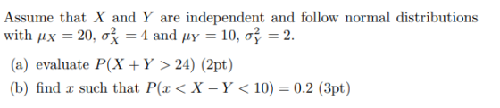 Assume that X and Y are independent and follow normal distributions with Hx (a) evaluate P(X +Y > 24) (2pt) (b) that P(z < X-Y < 10) = 0.2 (3pt) find r such