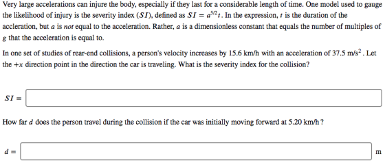 Very large accelerations can injure the body, especially if they last for a considerable length of time. One model used to gauge the likelihood of injury is the severity index (SI), defined as SI - a52t. In the expression, t is the duration of the cceleration. Rather, a constant that equals the number of multiples of g that the acceleration is equal to. In one set of studies of rear end colisions,a persons velocity increases by 15,6 km/h with an acceleration of 375 mí? Let the +x direction point in the direction the car is traveling. What is the severity index for the collision? SI How far d does the person travel during the collision if the car was initially moving forward at 5.20 km/h?