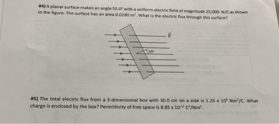 #4) A planar surface makes an angle 55.0° with a uniform electric field of magnitude 25,000. N/C as shown in the figure. The surface has an area o.0280 m2. What is the electric flux through this surface? 55° #5) The total electric flux from a 3-dimensional box with 30.0 cm on a side is 1.25 x 10 Nm,c. what charge is enclosed by the box? Permittivity of free space is 8.85 x 1o1 C/Nm2
