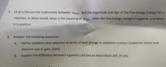 5. (4 pts) Discuss the relationship between Wmax and the magnitude and sign of the free energy change for a reaction. In other words, what is the meaning of Wmax when the free energy change is negative, and when it is positive. Answer the following questions. a. Define oxidation and reduction in terms of both change in oxidation number (oxidation state) and 6. electron loss or gain. (2pts) Explain the difference between a galvanic cell and an electrolytic cell. (4 pts) b.