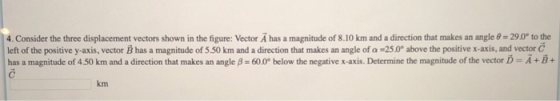 4. Consider the three displacement vectors shown in the figure: Vector A has a magnitude of 8.10 km and a direction that makes an angle θ 290 to the left of the positive y-axis, vector B has a magnitude of S S0 km and a direction that makes an angle of a -25.0° above the positive x-axis, and vector C has a magnitude of 450 km and a direction that makes an angle β 600° below the negative x-axis. Determine the magnitude of the vector D A + E + km