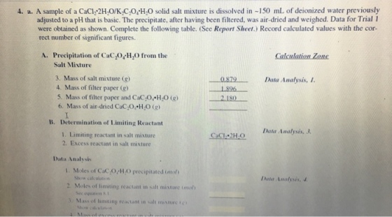 4. a. A sample of a CaCI 2HO/K C,0, HO solid salt mixture is dissolved in -150 mL of deionized water previously adjusted to a pH that is basic. The precipitate, after having been filtered, was air-dried and weighed. Data for Trial I were obtained as shown. Complete the following table. (See Report Sheet.) Record calculated values with the cor- rect number of significant figures. A. Precipitation of CaC,0,H from the Calculation Zone Salt Mixture 3. Mass of salt mixture (g) 4. Mass of filter paper (g) 5. Mass of filter paper and CaC,O H O (g) 6. Mass of air-dried CaC,O HO (g) Determination of Limiting Reactant 0.879 Data Analysis, 1 1896 - - 2180 B. Data Analysis, 3. 1. Limiting reactant in salt mixture 2. Excess reactant in salt mixture CCI PH.O Data Analysis 1. Moles of CaC,O H.O precipitated imol) Show calcolation Data Analysis. 4 2. Moles of limiting reactant in salt mixture imol) 3 Ma.. 01 limung reactant in sili misiure igi show calculaion