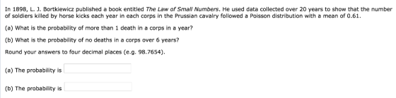 In 1898, L. J. Bortkiewicz published a book entitled The Law of Small Numbers. He used data collected over 20 years to show that the number of soldiers killed by horse kicks each year in each corps in the Prussian cavalry followed a Poisson distribution with a mean of 0.61 (a) What is the probability of more than 1 death in a corps in a year? (b) What is the probability of no deaths in a corps over 6 years? Round your answers to four decimal places (e.g. 98.7654) (a) The probability is (b) The probability is