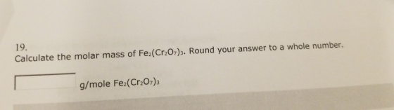 19 Calculate the molar mass of Fe2(Cr2O7)3. Round your answer to a whole number. g/mole Fe2(Cr2O7)3
