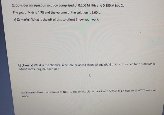 2. Consider an aqueous solution comprised of 0.200 M NH3 and 0.150 M NHACI. The pKb of NH3 is 4.75 and the volume of the solu