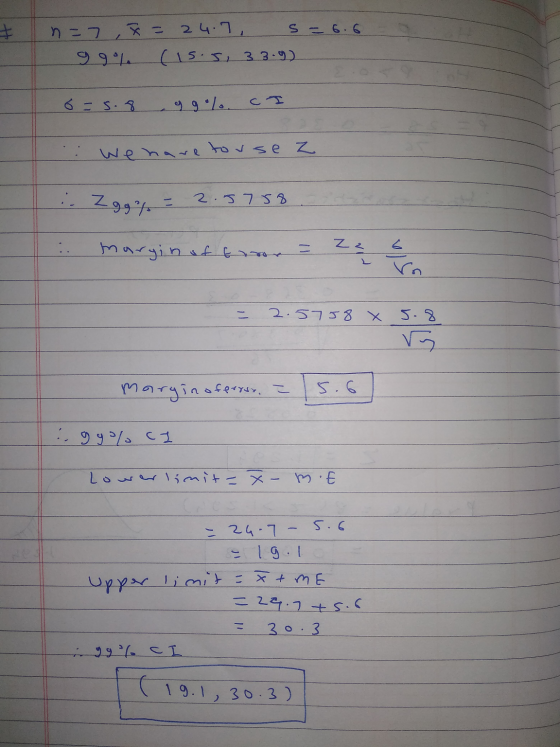 n=7, X = 24.7, s = 6.6 99% (15.5, 33.9) 6 = 5.8 ggo%. I .: We have touse z :. Zgg% = 2.5758. .. margin of tror = = 2.5758 x 5