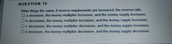 QUESTION 15 Other things the same, if reserve requirements are increased the reserve ratio a increases, the money multiplier