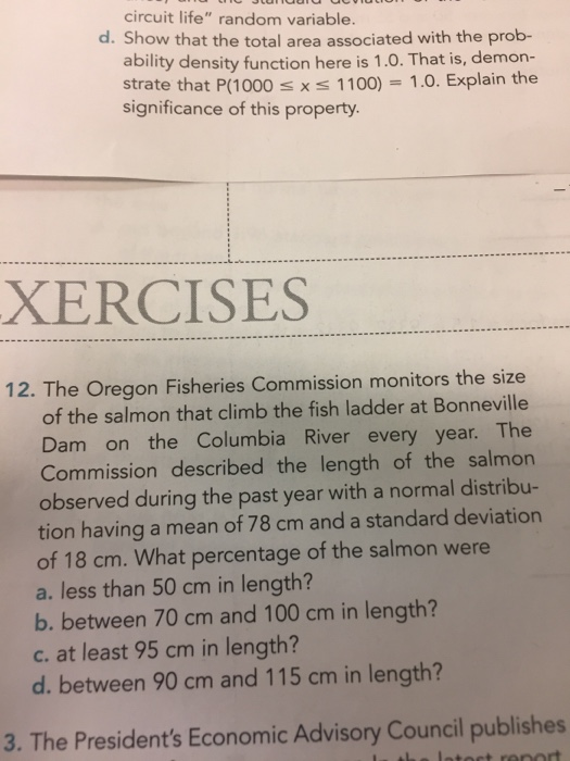 circuit life random variable d. Show that the total area associated with the prob- ability density function here is 1.0. That is, demon- strate that P(1000 s xs 1100) 1.0. Explain the significance of this property. XERCISES 12. The Oregon Fisheries Commission monitors the size of the salmon that climb the fish ladder at Bonneville Dam on the Columbia River every year. The Commission described the length of the salmon observed during the past year with a normal distribu- tion having a mean of 78 cm and a standard deviation of 18 cm. What percentage of the salmon were a. less than 50 cm in length? b. between 70 cm and 100 cm in length? c. at least 95 cm in length? d. between 90 cm and 115 cm in length? 3. The Presidents Economic Advisory Council publishes