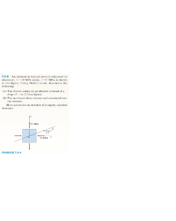 7.4-6 An clement in biaxial sress is subjected to stresses,--29 MPa and ?1,-57 MPa, as shown in the figure. Using Mohrs circle, determine the following (a) The stresses acting on an element oriented at a slope of 1 on 2.5 (see figure) (b) The maximum shear stresses and associated nor mal stresses Show all results on sketches of properly oriented elements. 57 MPa 2.5 29 MPa PROBLEM 7.4-6
