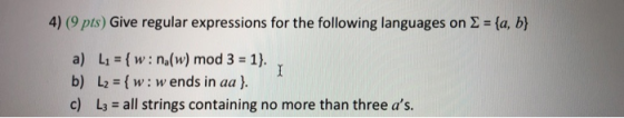4) (9 pts) Give regular expressions for the following languages on (la, b) a) L1 = { w : na(w) mod 3 = 1). b) L2w w ends in aa) c) L3 = all strings containing no more than three as.