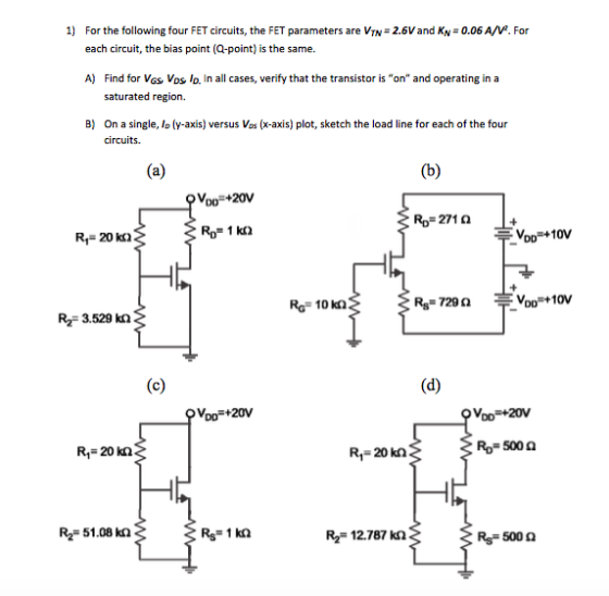 1) For the following four FET circuits, the FET parameters are VTN 2.6Vand KN0.06 A/V2. For each circuit, the bias point (Q-point) is the same. A) Find for Vas Vos lo. In all cases, verify that the transistor is on and operating ina saturated region. B) On a single, Ip (y-axis) versus Vos (x-axis) plot, sketch the load line for each of the four circuits. Voo+20V Ro 271 Ω R, 20 ka VoD+10V RG 10 kn RS-729 Ω VDO Voo +10V R2 3.529 kn Voo 20V R1 20 kn R1 20 kn Ro 500 Ω R2 51.08 kn R2 12.787 k2 RS-500 Ω