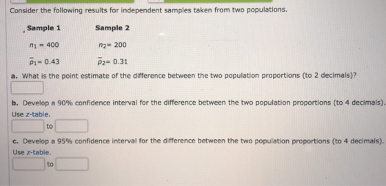Consider the following results for independent samples taken from two populations. Sample 1 Sample2 n2 200 P2# 0.31 P1- 0.43 a. What is the point estimate of the difference between the two population proportions (to 2 decimals)? | b. Develop a 90% confidence interval for the difference between the two population proportions (to 4 decimals). Use z-table. to c. Develop a 95% confidence interval for the difference between the two population proportions (to 4 decimals). Use z-table. to