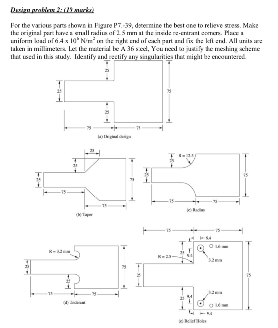esign problem 2: (10 marks For the various parts shown in Figure P7.-39, determine the best one to relieve stress. Make the original part have a small radius of 2.5 mm at the inside re-entrant corners. Place a uniform load of 6.4 x 106 N/m2 on the right end of each part and fix the left end. All units are taken in millimeters. Let the material be A 36 steel, You need to justify the meshing scheme that used in this study. Identify and rectify any singularities that might be encountered 25 25 75 25 75 75 (a) Original design 25 R 12.5 25 75 25 75 75 75 75 75 (c) Radius (b) Taper 75 75 -9.4 O 1.6 mm R=3.2 mm 25 R 2.5 9.4 3.2 mm 25 75 25 75 25 75 75 3.2 mm 25 9.4 (d) Undercut O 1.6 mm -9.4 (e) Relief Holes
