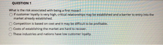 QUESTION 1 What is the risk associated with being a first mover? O If customer loyalty is very high, critical relationships may be established and a barrier to entry into the market already established. O Competition is based on cost and it may be difficult to be profitable. O Costs of establishing the market are hard to recover. O These industries and nations have low customer loyalty.