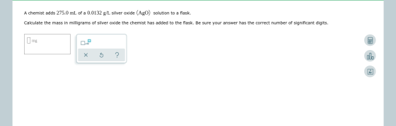 A chemist adds 275.0 mL of a 0.0132 g/L silver oxide (Ago) solution to a flask. Calculate the mass in milligrams of silver ox