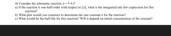 4) Consider the schematic reaction A →P a) If the reaction is one-half order with respect to [A], what is the integrated rate law expression for this reaction? b) What plot would you construct to determine the rate constant k for the reaction? c) What would be the half-life for this reaction? Will it depend on initial concentration of the reactant?
