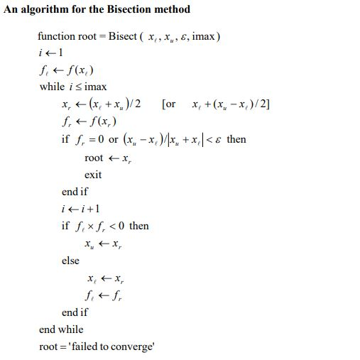 An algorithm for the Bisection method function root Bisect ( x,, x, e, imax) while i s imax x ←(x, +x.)/2 [or 1. ← f(x.) if f. = 0 or (x,-x,) x,+(x,-x,)/2] /r +x, then root ←x exit end if ii +1 if f, × f, < 0 then else end if end while root failed to converge
