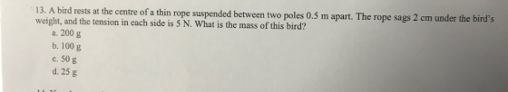 13. A bird rests at the centre of a thin rope suspended between two poles 0.5 m apart. The rope sags 2 cm under the birds weight, and the tension in cach side is 5 N. What is the mass of this bird? a. 200 g b. 100 g c. 50 g d. 25 g