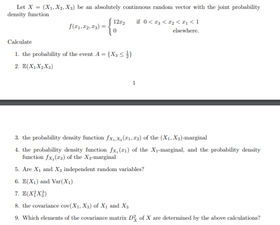 Let X- (Xi, X2,X3) be an absolutely continuous random vector with the joint probability density function elsewhere. Calculate 1. the probability of the event A -(Xs 3. the probability density function xx (,s) of the (XX)-marginal 4. the probability density function fx, () of the Xi-marginal, and the probability density function fx (r3) of the X3-marginal 5. Are Xi and X independent random variables? 6. E(Xi) and Var(X) 8. the covariance cov(Xi, X3) of Xi and X,3 9. Which elements of the covariance matrix D of X are determined by the above calculations?