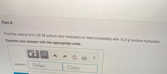 Part A Find the volume of 0.130 M sulfuric acid necessary to react completely with 70.9 g sodium hydroxide. Express your answ
