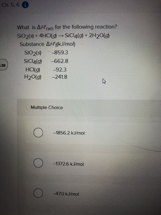 Ch. 5, 6 A What is AH rxn for the following reaction? SIO2 (s) + 4HCl(g) → SiCl4(g) + 2H20(9) Substance AH {(kJ/mol) SIO2(5)
