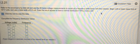 .2.21 Refer i Question Help to the accompanying data set and use the 25 home voltage measurements to construct a frequency distribution with five classes. Begin with a lower class limit of Click the icon to view the data Voltage (volts) Freq 127.7 volts, and use a class width of 0.2 volt. Does the result appear to have a normal distribution? Why or why not? Complete the frequency distribution below 127.7- (Type integers or decimals rounded to the nearest tenth as needed.)