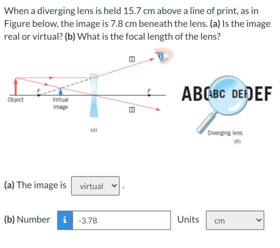 When a diverging lens is held 15.7 cm above a line of print, as in Figure below, the image is 7.8 cm beneath the lens. (a) Is