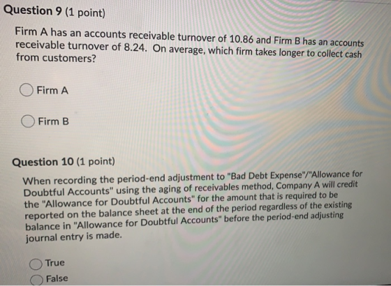 Question 9 (1 point) Firm A has an accounts receivable turnover of 10.86 and Firm B has an accounts receivable turnover of 8.