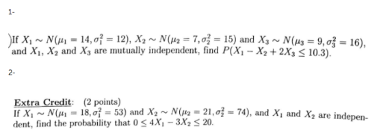 1- and Xi, (141 = 14,0- , X2 and X3 are mutualy idependent, find 39,o P(Xi -X2 +2X3 10.3). 2- Extra Credit (2 points) If Xi ~ N(μι-18, σ-53) and X2 ~ N(μ,-21, σ-74), and Xi and X2 are indepen- dent, find the probability that 0 s 4X, - 3X2 3 20.