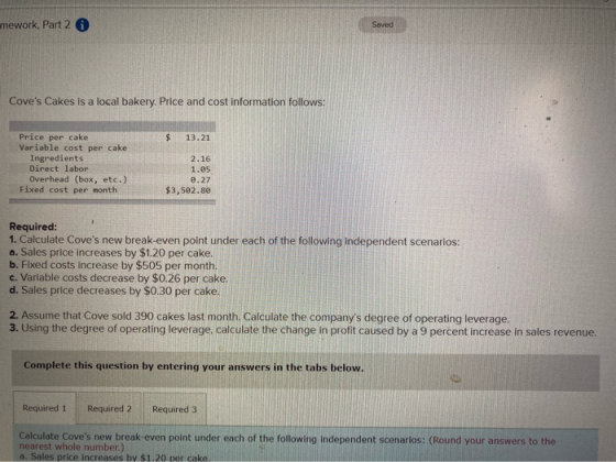 mework, Part 2 Saved Coves Cakes is a local bakery. Price and cost information follows: $ 13.21 Price per cake Variable cost