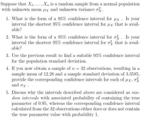 Suppose that X . . . . . Xn is a random sample from a normal population with unknown mean μ x and unknown variance σ I. What is the form of a 95% confidence interval for μχ . Îs your interval the shortest 95% confidence interval for μχ that is avail- able? 2. What is the form of a 95% confidence interval for . Is your interval the shortest 95% confidence interval for σ, that is avail- able? 3. Use the previous result to find a suitable 95% confidence interval for the population standard deviation f you now obtain a sample of n sample mean of 12.28 and a sample standard deviation of 3.3585, provide the corresponding confidence intervals for each ofAx, ơ and σχ 4. I -32 observations, resulting in a 5. Discuss why the intervals described above are considered as ran- dom intervals with associated probability of containing the true parameter of 0.95, whereas the corresponding confidence interval calculated from the 32 observations either does or does not contain the true parameter value with probability I