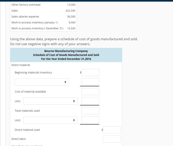 Other factory overhead Sales Sales salaries expense Work in process inventory (January 1) Work in proc oyxenixr3 13,000 422,500 36,000 9,000 50 Using the above data, prepare a schedule of cost of goods manufactured and sold Do not use negative signs with any of your answers. Bourne Manufacturing Company Schedule of Cost of Goods Manufactured and Sold For the Year Ended December 31,2016 Direct material: Beginning materials inventory Cost of material available Less: Total materials used Less: Direct material used Direct labor
