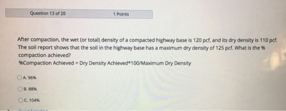 Question 13 of 20 1 Points After compaction, the wet (or total) density of a compacted highway base is 120 pcf, and its dry d