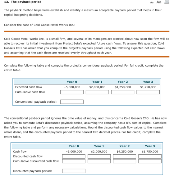 13. The payback period Aa Aa The payback method helps firms establish and identify a maximum acceptable payback period that helps in their capital budgeting decisions Consider the case of Cold Goose Metal Works Inc.: Cold Goose Metal Works Inc. is a small firm, and several of its managers are worried about how soon the firm will be able to recover its initial investment from Project Betas expected future cash flows. To answer this question, Cold Gooses CFO has asked that you compute the projects payback period using the following expected net cash flows and assuming that the cash flows are received evenly throughout each year. Complete the following table and compute the projects conventional payback period. For full credit, complete the entire table Year Year 1 Year 2 Year 3 Expected cash flow Cumulative cash flow -5,000,000 $2,000,000 $4,250,000 $1,750,000 Conventional payback period: The conventional payback period ignores the time value of money, and this concerns Cold Gooses CFO. He has now asked you to compute Betas discounted payback period, assuming the company has a 8% cost of capital. Complete the following table and perform any necessary calculations. Round the discounted cash flow values to the nearest whole dollar, and the discounted payback period to the nearest two decimal places. For full credit, complete the entire table Year Year 1 Year 2 Year 3 Cash flow Discounted cash flow Cumulative discounted cash flow -5,000,000 $2,000,000 $4,250,000 $1,750,000 Discounted payback period: